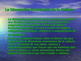 La Dimensión Económica de la Cultura   La dimensión económica de la cultura comprende sus diversas formas y medios de producción y asignación de los bienes y servicios útiles y limitados ( riqueza ), ya sea a través de regalos, obligaciones, trueque, comercio o asignaciones de propiedades   No son los objetos físicos como el dinero los que constituyen la dimensión económica de la cultura, sino la variedad de sus ideas, valores y comportamientos que hacen que los hombres den valor al dinero ( y otros elementos ) dentro del sistema económico que han creado y utilizan.   