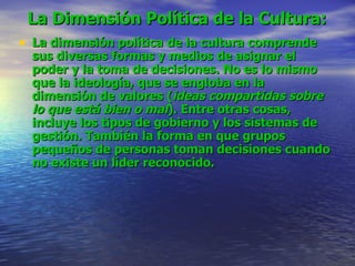 La Dimensión Política de la Cultura:   La dimensión política de la cultura comprende sus diversas formas y medios de asignar el poder y la toma de decisiones. No es lo mismo que la ideología, que se engloba en la dimensión de valores ( ideas compartidas sobre lo que está bien o mal ). Entre otras cosas, incluye los tipos de gobierno y los sistemas de gestión. También la forma en que grupos pequeños de personas toman decisiones cuando no existe un líder reconocido.   