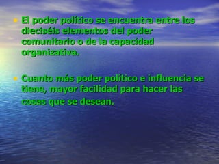 El poder político se encuentra entre los dieciséis elementos del poder comunitario o de la capacidad organizativa.   Cuanto más poder político e influencia se tiene, mayor facilidad para hacer las cosas que se desean.   