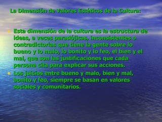 La Dimensión de Valores Estéticos de la Cultura:   Esta dimensión de la cultura es la estructura de ideas, a veces paradójicas, inconsistentes o contradictorias que tiene la gente sobre lo bueno y lo malo, lo bonito y lo feo, el bien y el mal, que son las justificaciones que cada persona cita para explicar sus acciones.   Los juicios entre bueno y malo, bien y mal, bonito y feo, siempre se basan en valores sociales y comunitarios .   