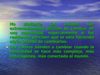 No obstante, los valores son extremadamente difíciles de cambiar en una comunidad, especialmente si los residentes perciben que se está haciendo algún intento de cambiarlos.   Los valores tienden a cambiar cuando la comunidad se hace más compleja, más heterogénea, más conectada al mundo.   