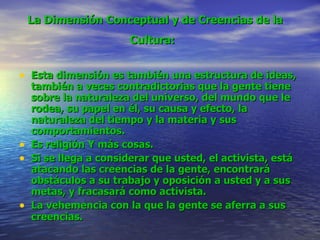La Dimensión Conceptual y de Creencias de la Cultura:   Esta dimensión es también una estructura de ideas, también a veces contradictorias que la gente tiene sobre la naturaleza del universo, del mundo que le rodea, su papel en él, su causa y efecto, la naturaleza del tiempo y la materia y sus comportamientos. Es religión Y más cosas. Si se llega a considerar que usted, el activista, está atacando las creencias de la gente, encontrará obstáculos a su trabajo y oposición a usted y a sus metas, y fracasará como activista.   La vehemencia con la que la gente se aferra a sus creencias.   