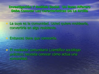 Investigación Y Análisis Social.  Un Buen Alfarero Debe Conocer Las Características De La Arcilla La suya es la comunidad. Usted quiere moldearla, convertirla en algo resistente.  Entonces tiene que conocerla.  El mediador comunitario ( científico sociólogo práctico ) necesita conocer cómo actúa una comunidad. 