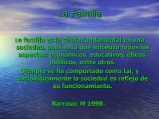 La Familia     L a familia es la célula fundamental en una sociedad, pues es la que sintetiza todos los aspectos: económicos, educativos, éticos, políticos, entre otros. Siempre se ha comportado como tal, y sociologicamente la sociedad es reflejo de su funcionamiento. Barroso; M 1998  .   