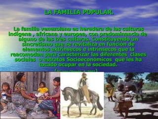 LA FAMILIA POPULAR. La familia venezolana es heredera de las culturas indígena , africana y europea, con predominancia de  alguno de las tres culturas. Constituyendo un sincretismo que se revitaliza en función de elementos extrínsecos e intrínsecos que la reacomodan para caracterizar las diferentes  clases sociales  o estratos Socioeconómicos  que les ha tocado ocupar en la sociedad. ( Moreno Olmedo, A. 2007 ) 