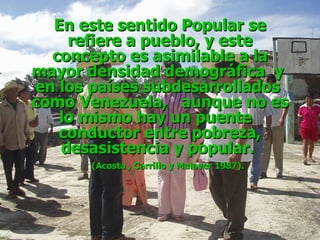 En este sentido Popular se refiere a pueblo, y este concepto es asimilable a la mayor densidad demográfica  y  en los países subdesarrollados  como Venezuela,  aunque no es lo mismo hay un puente  conductor entre pobreza, desasistencia y popular.  (Acosta , Carrillo y Malaver 1987). 