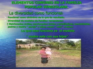 ELEMENTOS COMUNES EN LA FAMILIA POPULAR VENEZOLANA .   La diversidad como funcional : Funcional como sinónimo de lo que da resultado. Diversidad de modelos de familias venezolanas: ( Matrimonios civiles, matrimonios civiles y eclesiásticos, concubinatos,  padres y madre “ pareja” e hijos, madre “ sola”  e hijos).  Lo que mas funciona es  el modelo  “  madre sola con sus hijos”.   