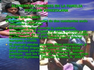 ELEMENTOS COMUNES EN LA FAMILIA POPULAR VENEZOLANA . ¿Porque ocurre esto? Es herencia  provenientes de dos constantes socio culturales caribeñas: El europeo quien domino la colonización, aunque nunca la dejaba del todo, escondía y se avergonzaba de su pareja indígena servidumbre o africana esclava; y se casaba con la blanca europea o criolla.  El siempre estaba ausente; Ellas aprendieron  a vivir con las migajas, y sabían que sus hijos eran menos (servidumbre o esclavos)  Sabían también  que los hijos  de la esposa blanca eran los hijos legítimos. (Moreno Olmedo, A. 2007) 
