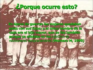 ¿ Porque ocurre esto? .   En época de guerras las mujeres quedaban solas con sus hijos; y el único hombre de la casa era el hijo mayor, que se iba también porque se alistaba en los  ejércitos de montoneros tempranamente  (Montero M, 1999) 
