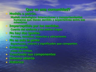 Que es una comunidad? Modelo o patrón. Modelo sociológico: interacciones y comportamientos humanos que tienen sentido y expectativas entre sus miembros Imperceptible por los sentidos.  Cuento del elefante y los sabios ciegos No hay dos iguales. Formas, tamaños, aspectos y ubicaciones. No es solo la gente Esperanzas, valores y significados que comparten. Intemporal. Línea de tiempo. Trasciende sus componentes Sistema abierto Histórica 