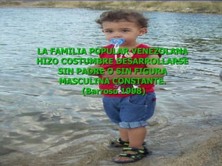 LA FAMILIA POPULAR VENEZOLANA  HIZO COSTUMBRE DESARROLLARSE  SIN PADRE O SIN FIGURA  MASCULINA CONSTANTE.  (Barroso 1998) 