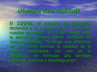 ¿Nuestra dura realidad? El 23/5/99, el ministro de Educación declaraba a un conocido diario: "La familia nuestra no existe". El 14 del mismo mes, la entonces primera dama afirmaba en Naciones Unidas: "Si tengo que sintetizar en una breve fórmula la realidad de la familia venezolana, me veo en la obligación de formular dos terribles palabras: pobreza y desintegración".   