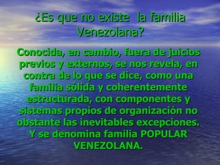 ¿Es que no existe  la familia Venezolana? Conocida, en cambio, fuera de juicios previos y externos, se nos revela, en contra de lo que se dice, como una familia sólida y coherentemente estructurada, con componentes y sistemas propios de organización no obstante las inevitables excepciones. Y se denomina familia POPULAR VENEZOLANA. 