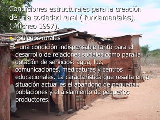 Condiciones estructurales para la creación de una sociedad rural ( fundamentales).  ( Micheo 1997). Poblados rurales  Es  una condición indispensable tanto para el desarrollo de relaciones sociales como para la dotación de servicios: agua, luz, comunicaciones, medicaturas y centros educacionales. La característica que resalta en la situación actual es el abandono de pequeñas poblaciones y el aislamiento de pequeños productores. 