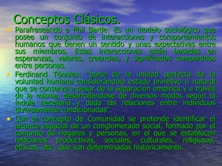 Conceptos Clásicos. Parafraseando a Phil Bartle: Es un modelo sociológico que posee un conjunto de interacciones y comportamientos humanos que tienen un sentido y unas expectativas entre sus miembros. Estas interacciones están basadas en esperanzas, valores, creencias, y significados compartidos entre personas. Ferdinand Tönnies: “parte de la unidad perfecta de la voluntad humana considerándola estado primitivo o natural que se conserva a pesar de la separación empírica y a través de la misma, desarrollándose de diversos modos según la índole necesaria y dada las relaciones entre individuos diversamente condicionadas”. Con el concepto de Comunidad se pretende identificar el alcance espacial de un conglomerado social, formado por el conjunto de hogares y personas, en el que se establecen relaciones productivas, sociales, culturales, religiosas, étnicas, etc., que son determinadas históricamente.  