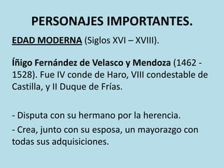 PERSONAJES IMPORTANTES.
EDAD MODERNA (Siglos XVI – XVIII).

Íñigo Fernández de Velasco y Mendoza (1462 1528). Fue IV conde de Haro, VIII condestable de
Castilla, y II Duque de Frías.
- Disputa con su hermano por la herencia.
- Crea, junto con su esposa, un mayorazgo con
todas sus adquisiciones.

 