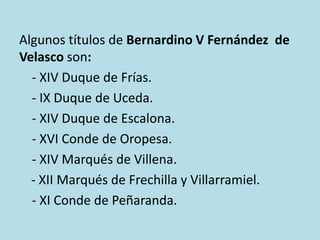 Algunos títulos de Bernardino V Fernández de
Velasco son:
- XIV Duque de Frías.
- IX Duque de Uceda.
- XIV Duque de Escalona.
- XVI Conde de Oropesa.
- XIV Marqués de Villena.
- XII Marqués de Frechilla y Villarramiel.
- XI Conde de Peñaranda.

 