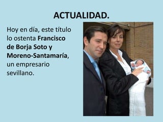 ACTUALIDAD.
Hoy en día, este título
lo ostenta Francisco
de Borja Soto y
Moreno-Santamaría,
un empresario
sevillano.

 