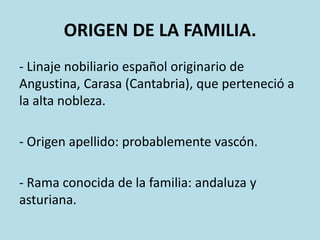 ORIGEN DE LA FAMILIA.
- Linaje nobiliario español originario de
Angustina, Carasa (Cantabria), que perteneció a
la alta nobleza.

- Origen apellido: probablemente vascón.
- Rama conocida de la familia: andaluza y
asturiana.

 
