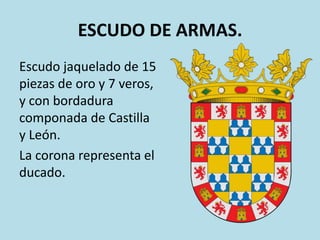 ESCUDO DE ARMAS.
Escudo jaquelado de 15
piezas de oro y 7 veros,
y con bordadura
componada de Castilla
y León.
La corona representa el
ducado.

 