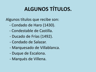 ALGUNOS TÍTULOS.
Algunos títulos que recibe son:
- Condado de Haro (1430).
- Condestable de Castilla.
- Ducado de Frías (1492).
- Condado de Salazar.
- Marquesado de Villablanca.
- Duque de Escalona.
- Marqués de Villena.

 