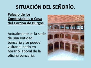 SITUACIÓN DEL SEÑORÍO.
Palacio de los
Condestables o Casa
del Cordón de Burgos.
Actualmente es la sede
de una entidad
bancaria y se puede
visitar el patio en
horario laboral de la
oficina bancaria.

 