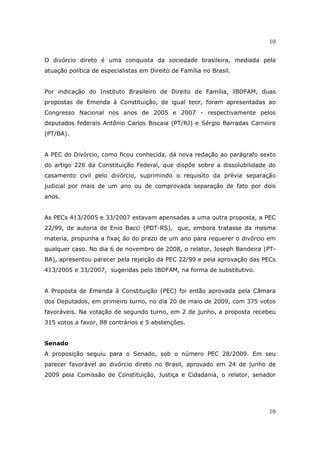 10
10
O divórcio direto é uma conquista da sociedade brasileira, mediada pela
atuação política de especialistas em Direito de Família no Brasil.
Por indicação do Instituto Brasileiro de Direito de Família, IBDFAM, duas
propostas de Emenda à Constituição, de igual teor, foram apresentadas ao
Congresso Nacional nos anos de 2005 e 2007 - respectivamente pelos
deputados federais Antônio Carlos Biscaia (PT/RJ) e Sérgio Barradas Carneiro
(PT/BA).
A PEC do Divórcio, como ficou conhecida, dá nova redação ao parágrafo sexto
do artigo 226 da Constituição Federal, que dispõe sobre a dissolubilidade do
casamento civil pelo divórcio, suprimindo o requisito da prévia separação
judicial por mais de um ano ou de comprovada separação de fato por dois
anos.
As PECs 413/2005 e 33/2007 estavam apensadas a uma outra proposta, a PEC
22/99, de autoria de Enio Bacci (PDT-RS), que, embora tratasse da mesma
materia, propunha a fixaç ão do prazo de um ano para requerer o divórcio em
qualquer caso. No dia 6 de novembro de 2008, o relator, Joseph Bandeira (PT-
BA), apresentou parecer pela rejeição da PEC 22/99 e pela aprovação das PECs
413/2005 e 33/2007, sugeridas pelo IBDFAM, na forma de substitutivo.
A Proposta de Emenda à Constituição (PEC) foi então aprovada pela Câmara
dos Deputados, em primeiro turno, no dia 20 de maio de 2009, com 375 votos
favoráveis. Na votação de segundo turno, em 2 de junho, a proposta recebeu
315 votos a favor, 88 contrários e 5 abstenções.
Senado
A proposição seguiu para o Senado, sob o número PEC 28/2009. Em seu
parecer favorável ao divórcio direto no Brasil, aprovado em 24 de junho de
2009 pela Comissão de Constituição, Justiça e Cidadania, o relator, senador
 