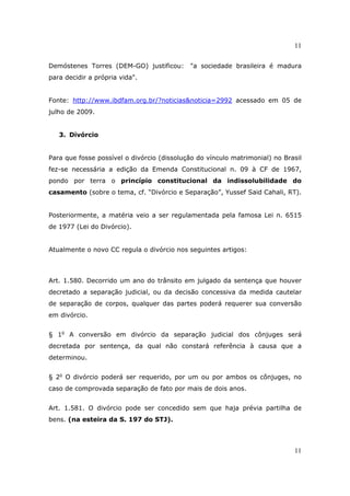 11
11
Demóstenes Torres (DEM-GO) justificou: "a sociedade brasileira é madura
para decidir a própria vida".
Fonte: http://www.ibdfam.org.br/?noticias&noticia=2992 acessado em 05 de
julho de 2009.
3. Divórcio
Para que fosse possível o divórcio (dissolução do vínculo matrimonial) no Brasil
fez-se necessária a edição da Emenda Constitucional n. 09 à CF de 1967,
pondo por terra o princípio constitucional da indissolubilidade do
casamento (sobre o tema, cf. “Divórcio e Separação”, Yussef Said Cahali, RT).
Posteriormente, a matéria veio a ser regulamentada pela famosa Lei n. 6515
de 1977 (Lei do Divórcio).
Atualmente o novo CC regula o divórcio nos seguintes artigos:
Art. 1.580. Decorrido um ano do trânsito em julgado da sentença que houver
decretado a separação judicial, ou da decisão concessiva da medida cautelar
de separação de corpos, qualquer das partes poderá requerer sua conversão
em divórcio.
§ 1o
A conversão em divórcio da separação judicial dos cônjuges será
decretada por sentença, da qual não constará referência à causa que a
determinou.
§ 2o
O divórcio poderá ser requerido, por um ou por ambos os cônjuges, no
caso de comprovada separação de fato por mais de dois anos.
Art. 1.581. O divórcio pode ser concedido sem que haja prévia partilha de
bens. (na esteira da S. 197 do STJ).
 