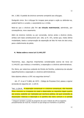 12
12
Art. 1.582. O pedido de divórcio somente competirá aos cônjuges.
Parágrafo único. Se o cônjuge for incapaz para propor a ação ou defender-se,
poderá fazê-lo o curador, o ascendente ou o irmão.
Note-se que o divórcio põe fim ao vínculo matrimonial, admitindo, por
conseqüência, novo casamento.
Além do divórcio indireto ou por conversão, temos ainda o divórcio direto,
ambos com base constitucional (art. 226, § 6°, CF), sendo que, nesta última
modalidade, basta a comprovação da separação de fato há mais de dois anos,
para o deferimento do pleito.
4. Notas sobre a nova Lei 11.441/07
Teceremos, aqui, algumas importantes considerações acerca da nova Lei
11.441/07, que instituiu o inventário, a separação e o divórcio administrativos.
Por óbvio, por estarmos cuidando do Direito de Família, cuidaremos de estudar
especificamente a separação e o divórcio administrativos.
Este diploma alterou o CPC nos seguintes termos2
:
Art. 3o
A Lei no
5.869, de 1973 – Código de Processo Civil, passa a vigorar
acrescida do seguinte art. 1.124-A:
“Art. 1.124-A. A separação consensual e o divórcio consensual, não havendo
filhos menores ou incapazes do casal e observados os requisitos legais quanto
aos prazos, poderão ser realizados por escritura pública, da qual constarão as
disposições relativas à descrição e à partilha dos bens comuns e à pensão
2
Integram também a grade do programa de outro módulo do LFG os aspectos
procedimentais da nova lei, inclusive no que tange ao inventário e à partilha.
 