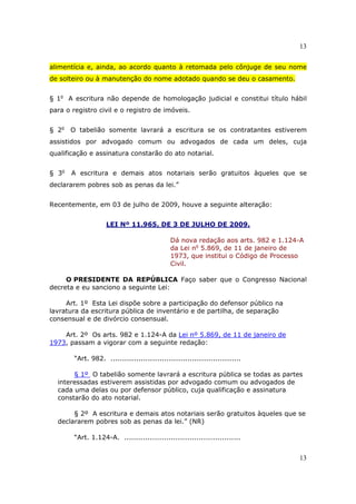 13
13
alimentícia e, ainda, ao acordo quanto à retomada pelo cônjuge de seu nome
de solteiro ou à manutenção do nome adotado quando se deu o casamento.
§ 1o
A escritura não depende de homologação judicial e constitui título hábil
para o registro civil e o registro de imóveis.
§ 2o
O tabelião somente lavrará a escritura se os contratantes estiverem
assistidos por advogado comum ou advogados de cada um deles, cuja
qualificação e assinatura constarão do ato notarial.
§ 3o
A escritura e demais atos notariais serão gratuitos àqueles que se
declararem pobres sob as penas da lei.”
Recentemente, em 03 de julho de 2009, houve a seguinte alteração:
LEI Nº 11.965, DE 3 DE JULHO DE 2009.
Dá nova redação aos arts. 982 e 1.124-A
da Lei no
5.869, de 11 de janeiro de
1973, que institui o Código de Processo
Civil.
O PRESIDENTE DA REPÚBLICA Faço saber que o Congresso Nacional
decreta e eu sanciono a seguinte Lei:
Art. 1º Esta Lei dispõe sobre a participação do defensor público na
lavratura da escritura pública de inventário e de partilha, de separação
consensual e de divórcio consensual.
Art. 2º Os arts. 982 e 1.124-A da Lei nº 5.869, de 11 de janeiro de
1973, passam a vigorar com a seguinte redação:
“Art. 982. ........................................................
§ 1º O tabelião somente lavrará a escritura pública se todas as partes
interessadas estiverem assistidas por advogado comum ou advogados de
cada uma delas ou por defensor público, cuja qualificação e assinatura
constarão do ato notarial.
§ 2º A escritura e demais atos notariais serão gratuitos àqueles que se
declararem pobres sob as penas da lei.” (NR)
“Art. 1.124-A. ..................................................
 