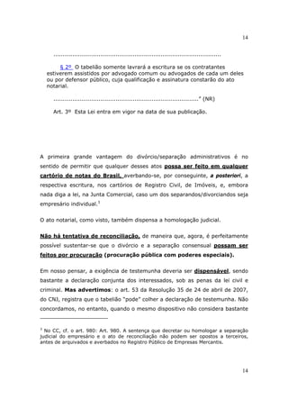 14
14
.........................................................................................
§ 2º O tabelião somente lavrará a escritura se os contratantes
estiverem assistidos por advogado comum ou advogados de cada um deles
ou por defensor público, cuja qualificação e assinatura constarão do ato
notarial.
.............................................................................” (NR)
Art. 3º Esta Lei entra em vigor na data de sua publicação.
A primeira grande vantagem do divórcio/separação administrativos é no
sentido de permitir que qualquer desses atos possa ser feito em qualquer
cartório de notas do Brasil, averbando-se, por conseguinte, a posteriori, a
respectiva escritura, nos cartórios de Registro Civil, de Imóveis, e, embora
nada diga a lei, na Junta Comercial, caso um dos separandos/divorciandos seja
empresário individual.3
O ato notarial, como visto, também dispensa a homologação judicial.
Não há tentativa de reconciliação, de maneira que, agora, é perfeitamente
possível sustentar-se que o divórcio e a separação consensual possam ser
feitos por procuração (procuração pública com poderes especiais).
Em nosso pensar, a exigência de testemunha deveria ser dispensável, sendo
bastante a declaração conjunta dos interessados, sob as penas da lei civil e
criminal. Mas advertimos: o art. 53 da Resolução 35 de 24 de abril de 2007,
do CNJ, registra que o tabelião “pode” colher a declaração de testemunha. Não
concordamos, no entanto, quando o mesmo dispositivo não considera bastante
3
No CC, cf. o art. 980: Art. 980. A sentença que decretar ou homologar a separação
judicial do empresário e o ato de reconciliação não podem ser opostos a terceiros,
antes de arquivados e averbados no Registro Público de Empresas Mercantis.
 