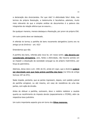 15
15
a declaração dos divorciandos. Por que não? A afetividade faliu! Aliás, nos
termos da própria Resolução, a testemunha é facultativa...ademais, muito
mais relevante do que a simples análise de documentos é a palavra dos
integrantes da relação afetiva que se exauriu...
De qualquer maneira, merece destaque a Resolução, por provir do próprio CNJ.
Um outro ponto deve ser destacado.
A referida lei tornou a partilha de bens novamente obrigatória (como era na
antiga Lei do Divórcio – art. 43)?
Entendemos que não.
A partilha dos bens, referida pela nova lei, em nosso sentir, não deveria ser
considerada obrigatória, pois, falida a afetividade, não haveria sentido em
se impedir a dissolução da sociedade conjugal ou do próprio matrimônio, por
força do patrimônio.
Ademais, deixa claro o art. 1581 do CC, ainda em vigor, que o divórcio poderá
ser decretado sem que haja prévia partilha dos bens (na linha da antiga
Súmula 197 do STJ).
Nada impede, portanto, que as partes ingressem, depois, com pedido judicial
de partilha amigável, ou até mesmo, em caso de resistência de uma das
partes, com ação de divisão.
Antes de efetuar a partilha, outrossim, deve o notário redobrar a cautela
quanto ao recolhimento do imposto devido (especialmente o ITCMD), além da
respectiva taxa judiciária.
Um outro importante aspecto gira em torno dos filhos menores.
 