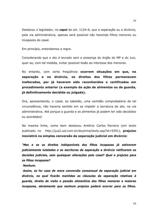 16
16
Destacou o legislador, no caput do art. 1124-A, que a separação ou o divórcio,
pela via administrativa, apenas será possível não havendo filhos menores ou
incapazes do casal.
Em princípio, entendemos a regra.
Considerando que o ato é lavrado sem a presença do órgão do MP e do Juiz,
quer-se, com tal medida, evitar possível lesão ao interesse dos menores.
No entanto, com certa freqüência ocorrem situações em que, na
separação e no divórcio, os direitos dos filhos permanecem
inalterados, por já haverem sido reconhecidos e certificados em
procedimento anterior (a exemplo da ação de alimentos ou de guarda,
já definitivamente decidida ou julgada).
Ora, apresentando, o casal, ao tabelião, uma certidão comprobatória de tal
circunstância, não haveria sentido em se impedir a lavratura do ato, na via
administrativa. Até porque a guarda e os alimentos já podem ter sido decididos
ou acordados!
Na mesma linha, como bem destacou Antônio Carlos Parreira (em texto
publicado no http://jus2.uol.com.br/doutrina/texto.asp?id=9391), prejuízo
inexistirá na simples conversão da separação judicial em divórcio:
“Mas e se os direitos indisponíveis dos filhos incapazes já estiverem
judicialmente tutelados e as escrituras de separação e divórcio ratificarem as
decisões judiciais, sem quaisquer alterações pelo casal? Qual o prejuízo para
os filhos incapazes?
Nenhum.
Assim, se for caso de mera conversão consensual de separação judicial em
divórcio, no qual ficarão mantidas as cláusulas da separação relativas à
guarda, direito de visita e pensão alimentícia dos filhos menores e maiores
incapazes, obviamente que nenhum prejuízo poderá ocorrer para os filhos.
 