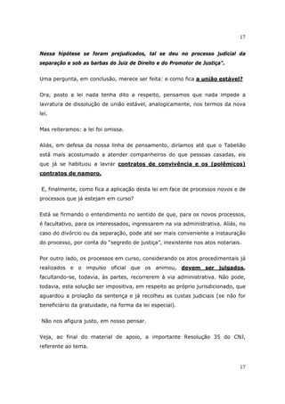 17
17
Nessa hipótese se foram prejudicados, tal se deu no processo judicial da
separação e sob as barbas do Juiz de Direito e do Promotor de Justiça”.
Uma pergunta, em conclusão, merece ser feita: e como fica a união estável?
Ora, posto a lei nada tenha dito a respeito, pensamos que nada impede a
lavratura de dissolução de união estável, analogicamente, nos termos da nova
lei.
Mas reiteramos: a lei foi omissa.
Aliás, em defesa da nossa linha de pensamento, diríamos até que o Tabelião
está mais acostumado a atender companheiros do que pessoas casadas, eis
que já se habituou a lavrar contratos de convivência e os (polêmicos)
contratos de namoro.
E, finalmente, como fica a aplicação desta lei em face de processos novos e de
processos que já estejam em curso?
Está se firmando o entendimento no sentido de que, para os novos processos,
é facultativo, para os interessados, ingressarem na via administrativa. Aliás, no
caso do divórcio ou da separação, pode até ser mais conveniente a instauração
do processo, por conta do “segredo de justiça”, inexistente nos atos notariais.
Por outro lado, os processos em curso, considerando os atos procedimentais já
realizados e o impulso oficial que os animou, devem ser julgados,
facultando-se, todavia, às partes, recorrerem à via administrativa. Não pode,
todavia, esta solução ser impositiva, em respeito ao próprio jurisdicionado, que
aguardou a prolação da sentença e já recolheu as custas judiciais (se não for
beneficiário da gratuidade, na forma da lei especial).
Não nos afigura justo, em nosso pensar.
Veja, ao final do material de apoio, a importante Resolução 35 do CNJ,
referente ao tema.
 