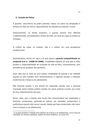18
18
5. Guarda de Filhos
A guarda4
, decorrência do poder parental, traduz um plexo de obrigações e
direitos em face do menor, especialmente de assistência material e moral.
Historicamente, no direito brasileiro, a guarda sempre fora deferida
unilateralmente, prevalecendo o direito da mãe, em caso de culpa de ambos os
cônjuges.
O critério da culpa, no entanto, não é o melhor em uma perspectiva
constitucional.
Recentemente, entrou em vigor a lei que regula a guarda compartilhada ou
conjunta (Lei n. 11698 de 2008), modalidade especial em que pais e mães
dividem a responsabilidade de condução da vida do filho, conjuntamente, sem
prevalência de qualquer dos genitores.
Claro está que se trata de uma salutar modalidade de guarda a ser adotada
quando os pais mantêm bom relacionamento, e segundo sempre o interesse
existencial da criança ou do adolescente.
Não havendo acordo, o juiz deverá ter redobrada cautela, pois a eventual
imposição desta medida poderá resultar em grave prejuízo à prole, por conta
do mau relacionamento dos pais.
Penso, aliás, que a medida será muito mais recomendável nas separações e
divórcios consensuais, aplicando-se apenas em situações excepcionais e
justificáveis quando não houver acordo, desde que fique evidenciado não haver
risco à criança ou ao adolescente.
4
A guarda também é tratada pelo Estatuto da Criança e do Adolescente, como meio de
colocação em família substituta, objeto de outra disciplina, no curso LFG.
 