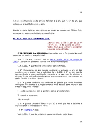 19
19
A base constitucional deste arranjo familiar é o art. 226 § 5° da CF, que
estabelece a igualdade entre os pais.
Confira o novo diploma, que alterou as regras de guarda no Código Civil,
consagrando a nova modalidade acima referida:
LEI Nº 11.698, DE 13 JUNHO DE 2008.
Altera os arts. 1.583 e 1.584 da Lei no
10.406, de 10 de janeiro de 2002 –
Código Civil, para instituir e disciplinar
a guarda compartilhada.
O PRESIDENTE DA REPÚBLICA Faço saber que o Congresso Nacional
decreta e eu sanciono a seguinte Lei:
Art. 1o
Os arts. 1.583 e 1.584 da Lei no
10.406, de 10 de janeiro de
2002 – Código Civil, passam a vigorar com a seguinte redação:
“Art. 1.583. A guarda será unilateral ou compartilhada.
§ 1o
Compreende-se por guarda unilateral a atribuída a um só dos
genitores ou a alguém que o substitua (art. 1.584, § 5o
) e, por guarda
compartilhada a responsabilização conjunta e o exercício de direitos e
deveres do pai e da mãe que não vivam sob o mesmo teto, concernentes ao
poder familiar dos filhos comuns.
§ 2o
A guarda unilateral será atribuída ao genitor que revele melhores
condições para exercê-la e, objetivamente, mais aptidão para propiciar aos
filhos os seguintes fatores:
I – afeto nas relações com o genitor e com o grupo familiar;
II – saúde e segurança;
III – educação.
§ 3o
A guarda unilateral obriga o pai ou a mãe que não a detenha a
supervisionar os interesses dos filhos.
§ 4o
(VETADO).” (NR)
“Art. 1.584. A guarda, unilateral ou compartilhada, poderá ser:
 