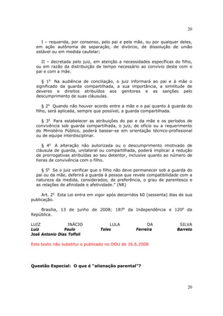 20
20
I – requerida, por consenso, pelo pai e pela mãe, ou por qualquer deles,
em ação autônoma de separação, de divórcio, de dissolução de união
estável ou em medida cautelar;
II – decretada pelo juiz, em atenção a necessidades específicas do filho,
ou em razão da distribuição de tempo necessário ao convívio deste com o
pai e com a mãe.
§ 1o
Na audiência de conciliação, o juiz informará ao pai e à mãe o
significado da guarda compartilhada, a sua importância, a similitude de
deveres e direitos atribuídos aos genitores e as sanções pelo
descumprimento de suas cláusulas.
§ 2o
Quando não houver acordo entre a mãe e o pai quanto à guarda do
filho, será aplicada, sempre que possível, a guarda compartilhada.
§ 3o
Para estabelecer as atribuições do pai e da mãe e os períodos de
convivência sob guarda compartilhada, o juiz, de ofício ou a requerimento
do Ministério Público, poderá basear-se em orientação técnico-profissional
ou de equipe interdisciplinar.
§ 4o
A alteração não autorizada ou o descumprimento imotivado de
cláusula de guarda, unilateral ou compartilhada, poderá implicar a redução
de prerrogativas atribuídas ao seu detentor, inclusive quanto ao número de
horas de convivência com o filho.
§ 5o
Se o juiz verificar que o filho não deve permanecer sob a guarda do
pai ou da mãe, deferirá a guarda à pessoa que revele compatibilidade com a
natureza da medida, considerados, de preferência, o grau de parentesco e
as relações de afinidade e afetividade.” (NR)
Art. 2o
Esta Lei entra em vigor após decorridos 60 (sessenta) dias de sua
publicação.
Brasília, 13 de junho de 2008; 187o
da Independência e 120o
da
República.
LUIZ INÁCIO LULA DA SILVA
Luiz Paulo Teles Ferreira Barreto
José Antonio Dias Toffoli
Este texto não substitui o publicado no DOU de 16.6.2008
Questão Especial: O que é “alienação parental”?
 