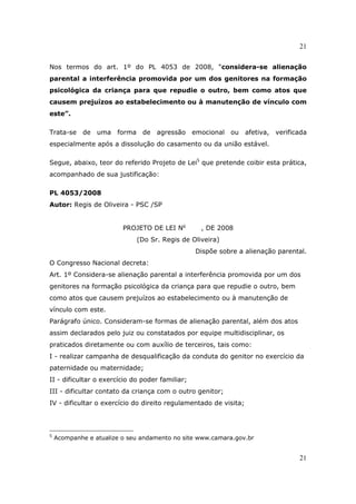 21
21
Nos termos do art. 1º do PL 4053 de 2008, “considera-se alienação
parental a interferência promovida por um dos genitores na formação
psicológica da criança para que repudie o outro, bem como atos que
causem prejuízos ao estabelecimento ou à manutenção de vínculo com
este”.
Trata-se de uma forma de agressão emocional ou afetiva, verificada
especialmente após a dissolução do casamento ou da união estável.
Segue, abaixo, teor do referido Projeto de Lei5
que pretende coibir esta prática,
acompanhado de sua justificação:
PL 4053/2008
Autor: Regis de Oliveira - PSC /SP
PROJETO DE LEI No
, DE 2008
(Do Sr. Regis de Oliveira)
Dispõe sobre a alienação parental.
O Congresso Nacional decreta:
Art. 1º Considera-se alienação parental a interferência promovida por um dos
genitores na formação psicológica da criança para que repudie o outro, bem
como atos que causem prejuízos ao estabelecimento ou à manutenção de
vínculo com este.
Parágrafo único. Consideram-se formas de alienação parental, além dos atos
assim declarados pelo juiz ou constatados por equipe multidisciplinar, os
praticados diretamente ou com auxílio de terceiros, tais como:
I - realizar campanha de desqualificação da conduta do genitor no exercício da
paternidade ou maternidade;
II - dificultar o exercício do poder familiar;
III - dificultar contato da criança com o outro genitor;
IV - dificultar o exercício do direito regulamentado de visita;
5
Acompanhe e atualize o seu andamento no site www.camara.gov.br
 