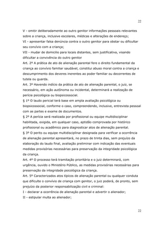 22
22
V - omitir deliberadamente ao outro genitor informações pessoais relevantes
sobre a criança, inclusive escolares, médicas e alterações de endereço;
VI - apresentar falsa denúncia contra o outro genitor para obstar ou dificultar
seu convívio com a criança;
VII - mudar de domicilio para locais distantes, sem justificativa, visando
dificultar a convivência do outro genitor
Art. 2º A prática de ato de alienação parental fere o direito fundamental da
criança ao convívio familiar saudável, constitui abuso moral contra a criança e
descumprimento dos deveres inerentes ao poder familiar ou decorrentes de
tutela ou guarda.
Art. 3º Havendo indício da prática de ato de alienação parental, o juiz, se
necessário, em ação autônoma ou incidental, determinará a realização de
perícia psicológica ou biopsicossocial.
§ 1º O laudo pericial terá base em ampla avaliação psicológica ou
biopsicossocial, conforme o caso, compreendendo, inclusive, entrevista pessoal
com as partes e exame de documentos.
§ 2º A perícia será realizada por profissional ou equipe multidisciplinar
habilitada, exigida, em qualquer caso, aptidão comprovada por histórico
profissional ou acadêmico para diagnosticar atos de alienação parental.
§ 3º O perito ou equipe multidisciplinar designada para verificar a ocorrência
de alienação parental apresentará, no prazo de trinta dias, sem prejuízo da
elaboração do laudo final, avaliação preliminar com indicação das eventuais
medidas provisórias necessárias para preservação da integridade psicológica
da criança.
Art. 4º O processo terá tramitação prioritária e o juiz determinará, com
urgência, ouvido o Ministério Público, as medidas provisórias necessárias para
preservação da integridade psicológica da criança.
Art. 5º Caracterizados atos típicos de alienação parental ou qualquer conduta
que dificulte o convívio de criança com genitor, o juiz poderá, de pronto, sem
prejuízo da posterior responsabilização civil e criminal:
I - declarar a ocorrência de alienação parental e advertir o alienador;
II - estipular multa ao alienador;
 