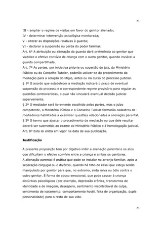 23
23
III - ampliar o regime de visitas em favor do genitor alienado;
IV - determinar intervenção psicológica monitorada;
V - alterar as disposições relativas à guarda;
VI - declarar a suspensão ou perda do poder familiar.
Art. 6º A atribuição ou alteração da guarda dará preferência ao genitor que
viabilize o efetivo convívio da criança com o outro genitor, quando inviável a
guarda compartilhada.
Art. 7º As partes, por iniciativa própria ou sugestão do juiz, do Ministério
Público ou do Conselho Tutelar, poderão utilizar-se do procedimento da
mediação para a solução do litígio, antes ou no curso do processo judicial.
§ 1º O acordo que estabelecer a mediação indicará o prazo de eventual
suspensão do processo e o correspondente regime provisório para regular as
questões controvertidas, o qual não vinculará eventual decisão judicial
superveniente.
§ 2º O mediador será livremente escolhido pelas partes, mas o juízo
competente, o Ministério Público e o Conselho Tutelar formarão cadastros de
mediadores habilitados a examinar questões relacionadas a alienação parental.
§ 3º O termo que ajustar o procedimento de mediação ou que dele resultar
deverá ser submetido ao exame do Ministério Público e à homologação judicial.
Art. 8º Esta lei entra em vigor na data de sua publicação.
Justificação
A presente proposição tem por objetivo inibir a alienação parental e os atos
que dificultem o efetivo convívio entre a criança e ambos os genitores.
A alienação parental é prática que pode se instalar no arranjo familiar, após a
separação conjugal ou o divórcio, quando há filho do casal que esteja sendo
manipulado por genitor para que, no extremo, sinta raiva ou ódio contra o
outro genitor. É forma de abuso emocional, que pode causar à criança
distúrbios psicológicos (por exemplo, depressão crônica, transtornos de
identidade e de imagem, desespero, sentimento incontrolável de culpa,
sentimento de isolamento, comportamento hostil, falta de organização, dupla
personalidade) para o resto de sua vida.
 
