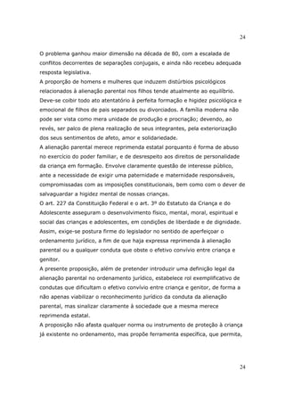 24
24
O problema ganhou maior dimensão na década de 80, com a escalada de
conflitos decorrentes de separações conjugais, e ainda não recebeu adequada
resposta legislativa.
A proporção de homens e mulheres que induzem distúrbios psicológicos
relacionados à alienação parental nos filhos tende atualmente ao equilíbrio.
Deve-se coibir todo ato atentatório à perfeita formação e higidez psicológica e
emocional de filhos de pais separados ou divorciados. A família moderna não
pode ser vista como mera unidade de produção e procriação; devendo, ao
revés, ser palco de plena realização de seus integrantes, pela exteriorização
dos seus sentimentos de afeto, amor e solidariedade.
A alienação parental merece reprimenda estatal porquanto é forma de abuso
no exercício do poder familiar, e de desrespeito aos direitos de personalidade
da criança em formação. Envolve claramente questão de interesse público,
ante a necessidade de exigir uma paternidade e maternidade responsáveis,
compromissadas com as imposições constitucionais, bem como com o dever de
salvaguardar a higidez mental de nossas crianças.
O art. 227 da Constituição Federal e o art. 3º do Estatuto da Criança e do
Adolescente asseguram o desenvolvimento físico, mental, moral, espiritual e
social das crianças e adolescentes, em condições de liberdade e de dignidade.
Assim, exige-se postura firme do legislador no sentido de aperfeiçoar o
ordenamento jurídico, a fim de que haja expressa reprimenda à alienação
parental ou a qualquer conduta que obste o efetivo convívio entre criança e
genitor.
A presente proposição, além de pretender introduzir uma definição legal da
alienação parental no ordenamento jurídico, estabelece rol exemplificativo de
condutas que dificultam o efetivo convívio entre criança e genitor, de forma a
não apenas viabilizar o reconhecimento jurídico da conduta da alienação
parental, mas sinalizar claramente à sociedade que a mesma merece
reprimenda estatal.
A proposição não afasta qualquer norma ou instrumento de proteção à criança
já existente no ordenamento, mas propõe ferramenta específica, que permita,
 