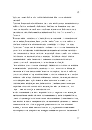 25
25
de forma clara e ágil, a intervenção judicial para lidar com a alienação
parental.
Cuida-se de normatização elaborada para, uma vez integrada ao ordenamento
jurídico, facilitar a aplicação do Estatuto da Criança e do Adolescente, nos
casos de alienação parental, sem prejuízo da ampla gama de intrumentos e
garantias de efetividade previstos no Código de Processo Civil e no próprio
Estatuto.
À luz do direito comparado, a proposição ainda estabelece critério diferencial
para a atribuição ou alteração da guarda, nas hipóteses em que inviável a
guarda compartilhada, sem prejuízo das disposições do Código Civil e do
Estatuto da Criança e do Adolescente, tendo em vista o exame da conduta do
genitor sob o aspecto do empenho para que haja efetivo convívio da criança
com o outro genitor. Neste particular, a aprovação da proposição será mais um
fator inibidor da alienação parental, em clara contribuição ao processo de
reconhecimento social das distintas esferas de relacionamento humano
correspondentes à conjugalidade, à parentalidade e à filiação.
Cabe sublinhar que a presente justificação é elaborada com base em artigo de
Rosana Barbosa Ciprião Simão, publicado no livro "Síndrome da Alienação
Parental e a Tirania do Guardião - Aspectos Psicológicos, Sociais e Jurídicos"
(Editora Equilíbrio, 2007), em informações do site da associação "SOS - Papai
e Mamãe" e no artigo "Síndrome de Alienação Parental", de François Podevyn,
traduzido pela "Associação de Pais e Mães Separados' - APASE, com a
colaboração da associação "Pais para Sempre". Também colaboraram com
sugestões individuais membros das associações "Pais para Sempre", "Pai
Legal", "Pais por Justiça" e da sociedade civil.
A idéia fundamental que levou à apresentação do projeto sobre a alienação
parental consiste no fato de haver notória resistência entre os operadores do
Direito no que tange ao reconhecimento da gravidade do problema em exame,
bem assim a ausência de especificação de instrumentos para inibir ou atenuar
sua ocorrência. São raros os julgados que examinam em profundidade a
matéria, a maioria deles do Rio Grande do Sul, cujos tribunais assumiram
notória postura de vanguarda na proteção do exercício pleno da paternidade. É
 