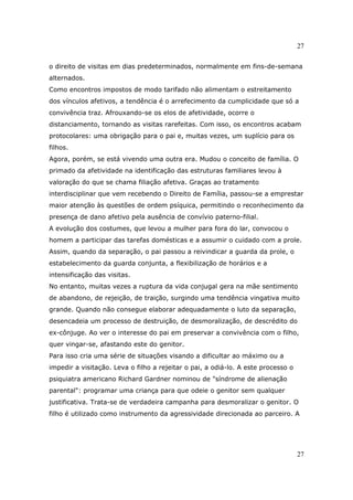 27
27
o direito de visitas em dias predeterminados, normalmente em fins-de-semana
alternados.
Como encontros impostos de modo tarifado não alimentam o estreitamento
dos vínculos afetivos, a tendência é o arrefecimento da cumplicidade que só a
convivência traz. Afrouxando-se os elos de afetividade, ocorre o
distanciamento, tornando as visitas rarefeitas. Com isso, os encontros acabam
protocolares: uma obrigação para o pai e, muitas vezes, um suplício para os
filhos.
Agora, porém, se está vivendo uma outra era. Mudou o conceito de família. O
primado da afetividade na identificação das estruturas familiares levou à
valoração do que se chama filiação afetiva. Graças ao tratamento
interdisciplinar que vem recebendo o Direito de Família, passou-se a emprestar
maior atenção às questões de ordem psíquica, permitindo o reconhecimento da
presença de dano afetivo pela ausência de convívio paterno-filial.
A evolução dos costumes, que levou a mulher para fora do lar, convocou o
homem a participar das tarefas domésticas e a assumir o cuidado com a prole.
Assim, quando da separação, o pai passou a reivindicar a guarda da prole, o
estabelecimento da guarda conjunta, a flexibilização de horários e a
intensificação das visitas.
No entanto, muitas vezes a ruptura da vida conjugal gera na mãe sentimento
de abandono, de rejeição, de traição, surgindo uma tendência vingativa muito
grande. Quando não consegue elaborar adequadamente o luto da separação,
desencadeia um processo de destruição, de desmoralização, de descrédito do
ex-cônjuge. Ao ver o interesse do pai em preservar a convivência com o filho,
quer vingar-se, afastando este do genitor.
Para isso cria uma série de situações visando a dificultar ao máximo ou a
impedir a visitação. Leva o filho a rejeitar o pai, a odiá-lo. A este processo o
psiquiatra americano Richard Gardner nominou de "síndrome de alienação
parental": programar uma criança para que odeie o genitor sem qualquer
justificativa. Trata-se de verdadeira campanha para desmoralizar o genitor. O
filho é utilizado como instrumento da agressividade direcionada ao parceiro. A
 