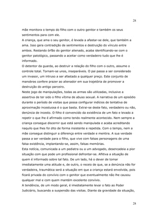 28
28
mãe monitora o tempo do filho com o outro genitor e também os seus
sentimentos para com ele.
A criança, que ama o seu genitor, é levada a afastar-se dele, que também a
ama. Isso gera contradição de sentimentos e destruição do vínculo entre
ambos. Restando órfão do genitor alienado, acaba identificando-se com o
genitor patológico, passando a aceitar como verdadeiro tudo que lhe é
informado.
O detentor da guarda, ao destruir a relação do filho com o outro, assume o
controle total. Tornam-se unos, inseparáveis. O pai passa a ser considerado
um invasor, um intruso a ser afastado a qualquer preço. Este conjunto de
manobras confere prazer ao alienador em sua trajetória de promover a
destruição do antigo parceiro.
Neste jogo de manipulações, todas as armas são utilizadas, inclusive a
assertiva de ter sido o filho vítima de abuso sexual. A narrativa de um episódio
durante o período de visitas que possa configurar indícios de tentativa de
aproximação incestuosa é o que basta. Extrai-se deste fato, verdadeiro ou não,
denúncia de incesto. O filho é convencido da existência de um fato e levado a
repetir o que lhe é afirmado como tendo realmente acontecido. Nem sempre a
criança consegue discernir que está sendo manipulada e acaba acreditando
naquilo que lhes foi dito de forma insistente e repetida. Com o tempo, nem a
mãe consegue distinguir a diferença entre verdade e mentira. A sua verdade
passa a ser verdade para o filho, que vive com falsas personagens de uma
falsa existência, implantando-se, assim, falsas memórias.
Esta notícia, comunicada a um pediatra ou a um advogado, desencadeia a pior
situação com que pode um profissional defrontar-se. Aflitiva a situação de
quem é informado sobre tal fato. De um lado, há o dever de tomar
imediatamente uma atitude e, de outro, o receio de que, se a denúncia não for
verdadeira, traumática será a situação em que a criança estará envolvida, pois
ficará privada do convívio com o genitor que eventualmente não lhe causou
qualquer mal e com quem mantém excelente convívio.
A tendência, de um modo geral, é imediatamente levar o fato ao Poder
Judiciário, buscando a suspensão das visitas. Diante da gravidade da situação,
 