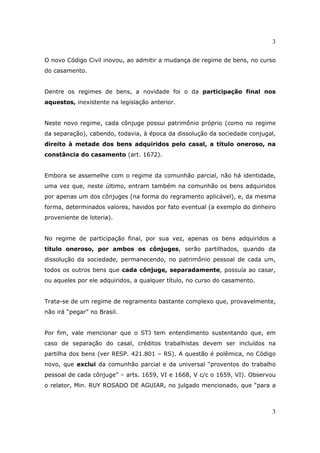 3
3
O novo Código Civil inovou, ao admitir a mudança de regime de bens, no curso
do casamento.
Dentre os regimes de bens, a novidade foi o da participação final nos
aquestos, inexistente na legislação anterior.
Neste novo regime, cada cônjuge possui patrimônio próprio (como no regime
da separação), cabendo, todavia, à época da dissolução da sociedade conjugal,
direito à metade dos bens adquiridos pelo casal, a título oneroso, na
constância do casamento (art. 1672).
Embora se assemelhe com o regime da comunhão parcial, não há identidade,
uma vez que, neste último, entram também na comunhão os bens adquiridos
por apenas um dos cônjuges (na forma do regramento aplicável), e, da mesma
forma, determinados valores, havidos por fato eventual (a exemplo do dinheiro
proveniente de loteria).
No regime de participação final, por sua vez, apenas os bens adquiridos a
título oneroso, por ambos os cônjuges, serão partilhados, quando da
dissolução da sociedade, permanecendo, no patrimônio pessoal de cada um,
todos os outros bens que cada cônjuge, separadamente, possuía ao casar,
ou aqueles por ele adquiridos, a qualquer título, no curso do casamento.
Trata-se de um regime de regramento bastante complexo que, provavelmente,
não irá “pegar” no Brasil.
Por fim, vale mencionar que o STJ tem entendimento sustentando que, em
caso de separação do casal, créditos trabalhistas devem ser incluídos na
partilha dos bens (ver RESP. 421.801 – RS). A questão é polêmica, no Código
novo, que exclui da comunhão parcial e da universal “proventos do trabalho
pessoal de cada cônjuge” – arts. 1659, VI e 1668, V c/c o 1659, VI). Observou
o relator, Min. RUY ROSADO DE AGUIAR, no julgado mencionado, que “para a
 