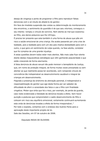 30
30
desejo de vingança a ponto de programar o filho para reproduzir falsas
denúncias com o só intuito de afastá-lo do genitor.
Em face da imediata suspensão das visitas ou determinação do monitoramento
dos encontros, o sentimento do guardião é de que saiu vitorioso, conseguiu o
seu intento: rompeu o vínculo de convívio. Nem atenta ao mal que ocasionou
ao filho, aos danos psíquicos que lhe infringiu.
É preciso ter presente que esta também é uma forma de abuso que põe em
risco a saúde emocional de uma criança. Ela acaba passando por uma crise de
lealdade, pois a lealdade para com um dos pais implica deslealdade para com o
outro, o que gera um sentimento de culpa quando, na fase adulta, constatar
que foi cúmplice de uma grande injustiça.
A estas questões devem todos estar mais atentos. Não mais cabe ficar silente
diante destas maquiavélicas estratégias que vêm ganhando popularidade e que
estão crescendo de forma alarmante.
A falsa denúncia de abuso sexual não pode merecer o beneplácito da Justiça,
que, em nome da proteção integral, de forma muitas vezes precipitada ou sem
atentar ao que realmente possa ter acontecido, vem rompendo vínculo de
convivência tão indispensável ao desenvolvimento saudável e integral de
crianças em desenvolvimento.
Flagrada a presença da síndrome da alienação parental, é indispensável a
responsabilização do genitor que age desta forma por ser sabedor da
dificuldade de aferir a veracidade dos fatos e usa o filho com finalidade
vingativa. Mister que sinta que há o risco, por exemplo, de perda da guarda,
caso reste evidenciada a falsidade da denúncia levada a efeito. Sem haver
punição a posturas que comprometem o sadio desenvolvimento do filho e
colocam em risco seu equilíbrio emocional, certamente continuará aumentando
esta onda de denúncias levadas a efeito de forma irresponsável.."
Por todo o exposto, contamos com o endosso dos ilustres Pares para a
aprovação deste importante projeto de lei.
Sala das Sessões, em 07 de outubro de 2008.
Deputado REGIS DE OLIVEIRA
 