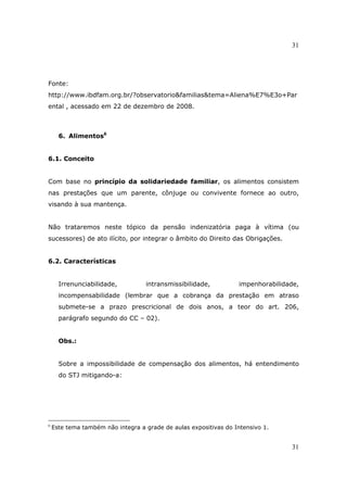 31
31
Fonte:
http://www.ibdfam.org.br/?observatorio&familias&tema=Aliena%E7%E3o+Par
ental , acessado em 22 de dezembro de 2008.
6. Alimentos6
6.1. Conceito
Com base no princípio da solidariedade familiar, os alimentos consistem
nas prestações que um parente, cônjuge ou convivente fornece ao outro,
visando à sua mantença.
Não trataremos neste tópico da pensão indenizatória paga à vítima (ou
sucessores) de ato ilícito, por integrar o âmbito do Direito das Obrigações.
6.2. Características
Irrenunciabilidade, intransmissibilidade, impenhorabilidade,
incompensabilidade (lembrar que a cobrança da prestação em atraso
submete-se a prazo prescricional de dois anos, a teor do art. 206,
parágrafo segundo do CC – 02).
Obs.:
Sobre a impossibilidade de compensação dos alimentos, há entendimento
do STJ mitigando-a:
6
Este tema também não integra a grade de aulas expositivas do Intensivo 1.
 