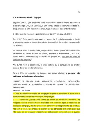 34
34
6.5. Alimentos entre Cônjuges
Segundo CAHALI (em excelente texto publicado na obra O Direito de Família e
o Novo Código Civil, Ed. Del Rey), o STF firmou a tese da irrenunciabilidade (S.
379), embora o STJ, nos últimos anos, haja abrandado este entendimento.
O NCC, todavia, mantém o posicionamento do STF, em seu art. 1707:
Art. 1.707. Pode o credor não exercer, porém lhe é vedado renunciar o direito
a alimentos, sendo o respectivo crédito insuscetível de cessão, compensação
ou penhora.
Na mesma linha, firmando forte jurisprudência, é bom que se lembre que novo
casamento ou união estável do credor, exonera o alimentante (TJRS – AC
598497600 e 70000881508), na forma do próprio CC, inclusive no caso do
concubinato (impuro):
Art. 1.708. Com o casamento, a união estável ou o concubinato do credor,
cessa o dever de prestar alimentos.
Para o STJ, no entanto, no julgado que segue abaixo, o namoro não
extingue o direito aos alimentos:
DIREITO DE FAMÍLIA. CIVIL. ALIMENTOS. EX-CÔNJUGE. EXONERAÇÃO.
NAMORO APÓS A SEPARAÇÃO CONSENSUAL. DEVER DE FIDELIDADE.
PRECEDENTE.
RECURSO PROVIDO.
I - Não autoriza exoneração da obrigação de prestar alimentos à ex-mulher o
só fato desta namorar terceiro após a separação.
II - A separação judicial põe termo ao dever de fidelidade recíproca. As
relações sexuais eventualmente mantidas com terceiros após a dissolução da
sociedade conjugal, desde que não se comprove desregramento de conduta,
não têm o condão de ensejar a exoneração da obrigação alimentar, dado que
não estão os ex-cônjuges impedidos de estabelecer novas relações e buscar,
 