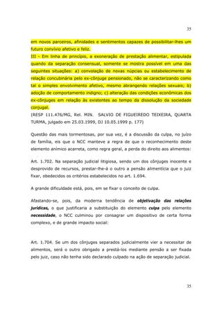35
35
em novos parceiros, afinidades e sentimentos capazes de possibilitar-lhes um
futuro convívio afetivo e feliz.
III - Em linha de princípio, a exoneração de prestação alimentar, estipulada
quando da separação consensual, somente se mostra possível em uma das
seguintes situações: a) convolação de novas núpcias ou estabelecimento de
relação concubinária pelo ex-cônjuge pensionado, não se caracterizando como
tal o simples envolvimento afetivo, mesmo abrangendo relações sexuais; b)
adoção de comportamento indigno; c) alteração das condições econômicas dos
ex-cônjuges em relação às existentes ao tempo da dissolução da sociedade
conjugal.
(RESP 111.476/MG, Rel. MIN. SALVIO DE FIGUEIREDO TEIXEIRA, QUARTA
TURMA, julgado em 25.03.1999, DJ 10.05.1999 p. 177)
Questão das mais tormentosas, por sua vez, é a discussão da culpa, no juízo
de família, eis que o NCC manteve a regra de que o reconhecimento deste
elemento anímico acarreta, como regra geral, a perda do direito aos alimentos:
Art. 1.702. Na separação judicial litigiosa, sendo um dos cônjuges inocente e
desprovido de recursos, prestar-lhe-á o outro a pensão alimentícia que o juiz
fixar, obedecidos os critérios estabelecidos no art. 1.694.
A grande dificuldade está, pois, em se fixar o conceito de culpa.
Afastando-se, pois, da moderna tendência de objetivação das relações
jurídicas, o que justificaria a substituição do elemento culpa pelo elemento
necessidade, o NCC culminou por consagrar um dispositivo de certa forma
complexo, e de grande impacto social:
Art. 1.704. Se um dos cônjuges separados judicialmente vier a necessitar de
alimentos, será o outro obrigado a prestá-los mediante pensão a ser fixada
pelo juiz, caso não tenha sido declarado culpado na ação de separação judicial.
 