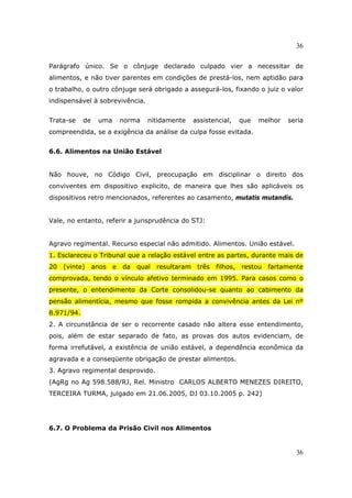36
36
Parágrafo único. Se o cônjuge declarado culpado vier a necessitar de
alimentos, e não tiver parentes em condições de prestá-los, nem aptidão para
o trabalho, o outro cônjuge será obrigado a assegurá-los, fixando o juiz o valor
indispensável à sobrevivência.
Trata-se de uma norma nitidamente assistencial, que melhor seria
compreendida, se a exigência da análise da culpa fosse evitada.
6.6. Alimentos na União Estável
Não houve, no Código Civil, preocupação em disciplinar o direito dos
conviventes em dispositivo explicito, de maneira que lhes são aplicáveis os
dispositivos retro mencionados, referentes ao casamento, mutatis mutandis.
Vale, no entanto, referir a jurisprudência do STJ:
Agravo regimental. Recurso especial não admitido. Alimentos. União estável.
1. Esclareceu o Tribunal que a relação estável entre as partes, durante mais de
20 (vinte) anos e da qual resultaram três filhos, restou fartamente
comprovada, tendo o vínculo afetivo terminado em 1995. Para casos como o
presente, o entendimento da Corte consolidou-se quanto ao cabimento da
pensão alimentícia, mesmo que fosse rompida a convivência antes da Lei nº
8.971/94.
2. A circunstância de ser o recorrente casado não altera esse entendimento,
pois, além de estar separado de fato, as provas dos autos evidenciam, de
forma irrefutável, a existência de união estável, a dependência econômica da
agravada e a conseqüente obrigação de prestar alimentos.
3. Agravo regimental desprovido.
(AgRg no Ag 598.588/RJ, Rel. Ministro CARLOS ALBERTO MENEZES DIREITO,
TERCEIRA TURMA, julgado em 21.06.2005, DJ 03.10.2005 p. 242)
6.7. O Problema da Prisão Civil nos Alimentos
 